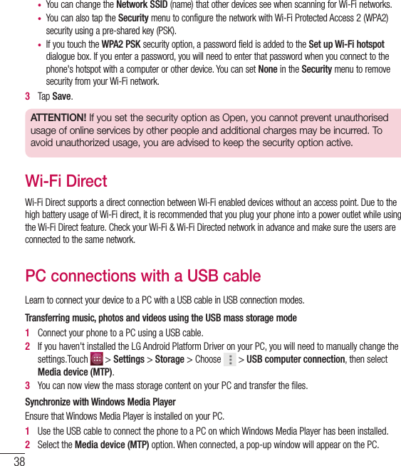 38•  You can change the Network SSID (name) that other devices see when scanning for Wi-Fi networks.•  You can also tap the Security menu to configure the network with Wi-Fi Protected Access 2 (WPA2) security using a pre-shared key (PSK).•  If you touch the WPA2 PSK security option, a password field is added to the Set up Wi-Fi hotspot dialogue box. If you enter a password, you will need to enter that password when you connect to the phone&apos;s hotspot with a computer or other device. You can set None in the Security menu to remove security from your Wi-Fi network.3   Tap Save.ATTENTION! If you set the security option as Open, you cannot prevent unauthorised usage of online services by other people and additional charges may be incurred. To avoid unauthorized usage, you are advised to keep the security option active.Wi-Fi DirectWi-Fi Direct supports a direct connection between Wi-Fi enabled devices without an access point. Due to the high battery usage of Wi-Fi direct, it is recommended that you plug your phone into a power outlet while using the Wi-Fi Direct feature. Check your Wi-Fi &amp; Wi-Fi Directed network in advance and make sure the users are connected to the same network.PC connections with a USB cableLearn to connect your device to a PC with a USB cable in USB connection modes. Transferring music, photos and videos using the USB mass storage mode1   Connect your phone to a PC using a USB cable. 2   If you haven&apos;t installed the LG Android Platform Driver on your PC, you will need to manually change the settings.Touch   &gt; Settings &gt; Storage &gt; Choose   &gt; USB computer connection, then select Media device (MTP).3   You can now view the mass storage content on your PC and transfer the ﬁ les.Synchronize with Windows Media PlayerEnsure that Windows Media Player is installed on your PC.1   Use the USB cable to connect the phone to a PC on which Windows Media Player has been installed.2   Select the Media device (MTP) option. When connected, a pop-up window will appear on the PC.Connecting to Networks and Devices