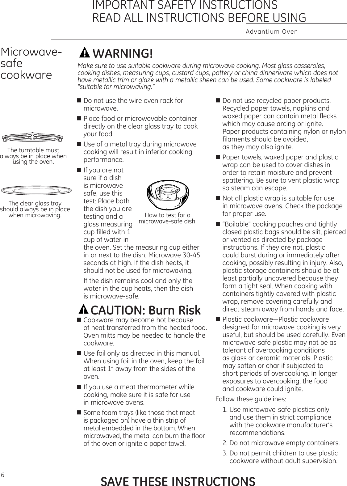 6WARNING!n  Do not use the wire oven rack for microwave.n  Place food or microwavable container directly on the clear glass tray to cook your food.n Use of a metal tray during microwave cooking will result in inferior cooking performance.n If you are not sure if a dish is microwave-safe, use this test: Place both the dish you are testing and a glass measuring cup filled with 1 cup of water in the oven. Set the measuring cup either in or next to the dish. Microwave 30-45 seconds at high. If the dish heats, it should not be used for microwaving.  If the dish remains cool and only the water in the cup heats, then the dish  is microwave-safe.CAUTION: Burn Riskn Cookware may become hot because of heat transferred from the heated food. Oven mitts may be needed to handle the cookware.n Use foil only as directed in this manual. When using foil in the oven, keep the foil at least 1” away from the sides of the oven.n If you use a meat thermometer while cooking, make sure it is safe for use  in microwave ovens.n Some foam trays (like those that meat is packaged on) have a thin strip of metal embedded in the bottom. When microwaved, the metal can burn the floor of the oven or ignite a paper towel.n Do not use recycled paper products. Recycled paper towels, napkins and waxed paper can contain metal flecks which may cause arcing or ignite. Paper products containing nylon or nylon filaments should be avoided, as they may also ignite.n Paper towels, waxed paper and plastic wrap can be used to cover dishes in order to retain moisture and prevent spattering. Be sure to vent plastic wrap so steam can escape. n Not all plastic wrap is suitable for use in microwave ovens. Check the package for proper use.n “Boilable” cooking pouches and tightly closed plastic bags should be slit, pierced or vented as directed by package instructions. If they are not, plastic could burst during or immediately after cooking, possibly resulting in injury. Also, plastic storage containers should be at least partially uncovered because they form a tight seal. When cooking with containers tightly covered with plastic wrap, remove covering carefully and direct steam away from hands and face.nPlasticcookware—Plasticcookwaredesigned for microwave cooking is very useful, but should be used carefully. Even microwave-safe plastic may not be as tolerant of overcooking conditions  as glass or ceramic materials. Plastic may soften or char if subjected to short periods of overcooking. In longer exposures to overcooking, the food  and cookware could ignite. Follow these guidelines: 1. Use microwave-safe plastics only,  and use them in strict compliance  with the cookware manufacturer’s recommendations. 2. Do not microwave empty containers. 3. Do not permit children to use plastic cookware without adult supervision.Microwave-safe cookwareThe turntable must always be in place when using the oven.The clear glass tray should always be in place when microwaving.Make sure to use suitable cookware during microwave cooking. Most glass casseroles, cooking dishes, measuring cups, custard cups, pottery or china dinnerware which does not have metallic trim or glaze with a metallic sheen can be used. Some cookware is labeled “suitable for microwaving.”How to test for a microwave-safe dish.SAVE THESE INSTRUCTIONSAdvantium OvenIMPORTANT SAFETY INSTRUCTIONSREAD ALL INSTRUCTIONS BEFORE USING