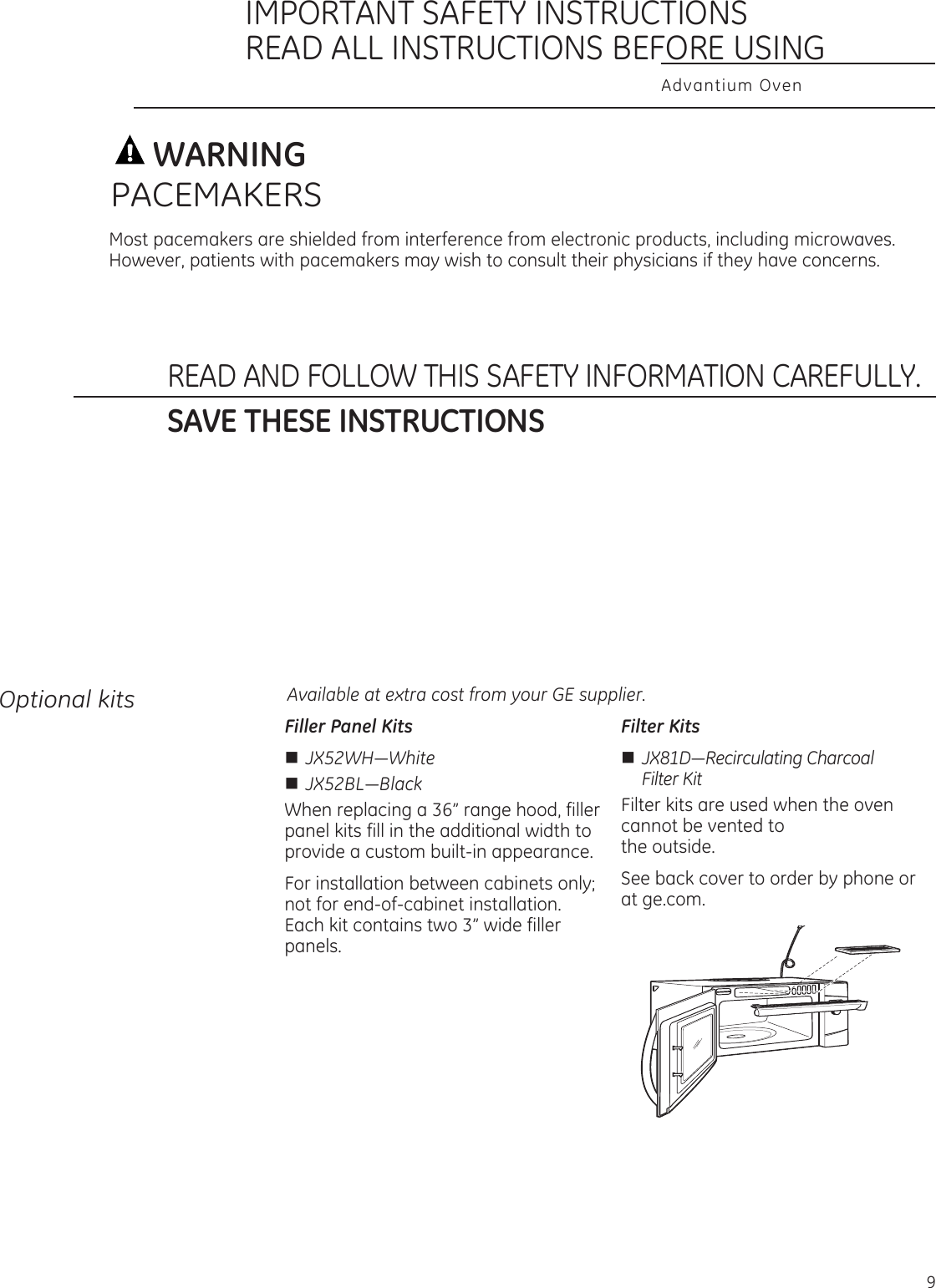 Advantium OvenIMPORTANT SAFETY INSTRUCTIONSREAD ALL INSTRUCTIONS BEFORE USINGREAD AND FOLLOW THIS SAFETY INFORMATION CAREFULLY.SAVE THESE INSTRUCTIONSWARNINGMost pacemakers are shielded from interference from electronic products, including microwaves. However, patients with pacemakers may wish to consult their physicians if they have concerns.PACEMAKERSFiller Panel KitsnJX52WH—Whiten JX52BL—BlackWhen replacing a 36” range hood, filler panel kits fill in the additional width to provide a custom built-in appearance. For installation between cabinets only; not for end-of-cabinet installation. Each kit contains two 3” wide filler panels.Filter KitsnJX81D—Recirculating Charcoal   Filter KitFilter kits are used when the oven cannot be vented to  the outside.See back cover to order by phone or at ge.com.Available at extra cost from your GE supplier.Optional kits9