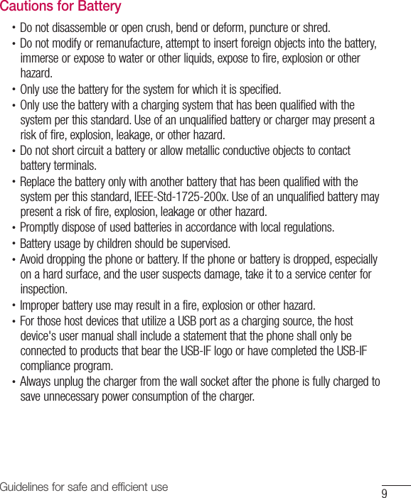 9Guidelines for safe and efficient useCautions for Battery•  Do not disassemble or open crush, bend or deform, puncture or shred.•  Do not modify or remanufacture, attempt to insert foreign objects into the battery, immerse or expose to water or other liquids, expose to fire, explosion or other hazard.•  Only use the battery for the system for which it is specified.•  Only use the battery with a charging system that has been qualified with the system per this standard. Use of an unqualified battery or charger may present a risk of fire, explosion, leakage, or other hazard.•  Do not short circuit a battery or allow metallic conductive objects to contact battery terminals.•  Replace the battery only with another battery that has been qualified with the system per this standard, IEEE-Std-1725-200x. Use of an unqualified battery may present a risk of fire, explosion, leakage or other hazard.•  Promptly dispose of used batteries in accordance with local regulations.•  Battery usage by children should be supervised.•  Avoid dropping the phone or battery. If the phone or battery is dropped, especially on a hard surface, and the user suspects damage, take it to a service center for inspection.•  Improper battery use may result in a fire, explosion or other hazard.•  For those host devices that utilize a USB port as a charging source, the host device&apos;s user manual shall include a statement that the phone shall only be connected to products that bear the USB-IF logo or have completed the USB-IF compliance program.•  Always unplug the charger from the wall socket after the phone is fully charged to save unnecessary power consumption of the charger.