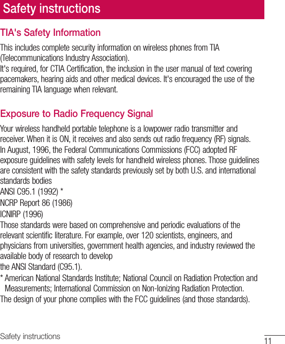 11Safety instructionsSafety instructionsTIA&apos;s Safety InformationThis includes complete security information on wireless phones from TIA (Telecommunications Industry Association).It&apos;s required, for CTIA Certification, the inclusion in the user manual of text covering pacemakers, hearing aids and other medical devices. It&apos;s encouraged the use of the remaining TIA language when relevant.Exposure to Radio Frequency SignalYour wireless handheld portable telephone is a lowpower radio transmitter and receiver. When it is ON, it receives and also sends out radio frequency (RF) signals.In August, 1996, the Federal Communications Commissions (FCC) adopted RF exposure guidelines with safety levels for handheld wireless phones. Those guidelines are consistent with the safety standards previously set by both U.S. and international standards bodiesANSI C95.1 (1992) *NCRP Report 86 (1986)ICNIRP (1996)Those standards were based on comprehensive and periodic evaluations of the relevant scientific literature. For example, over 120 scientists, engineers, and physicians from universities, government health agencies, and industry reviewed the available body of research to developthe ANSI Standard (C95.1).*  American National Standards Institute; National Council on Radiation Protection and Measurements; International Commission on Non-Ionizing Radiation Protection.The design of your phone complies with the FCC guidelines (and those standards).