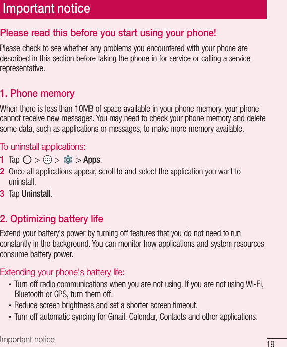 19Important noticePlease read this before you start using your phone!Please check to see whether any problems you encountered with your phone are described in this section before taking the phone in for service or calling a service representative.1. Phone memory When there is less than 10MB of space available in your phone memory, your phone cannot receive new messages. You may need to check your phone memory and delete some data, such as applications or messages, to make more memory available.To uninstall applications:1  Tap   &gt;   &gt;   &gt; Apps.2  Once all applications appear, scroll to and select the application you want to uninstall.3  Tap Uninstall.2. Optimizing battery lifeExtend your battery&apos;s power by turning off features that you do not need to run constantly in the background. You can monitor how applications and system resources consume battery power.Extending your phone&apos;s battery life:•  Turn off radio communications when you are not using. If you are not using Wi-Fi, Bluetooth or GPS, turn them off.•  Reduce screen brightness and set a shorter screen timeout.•  Turn off automatic syncing for Gmail, Calendar, Contacts and other applications.Important notice