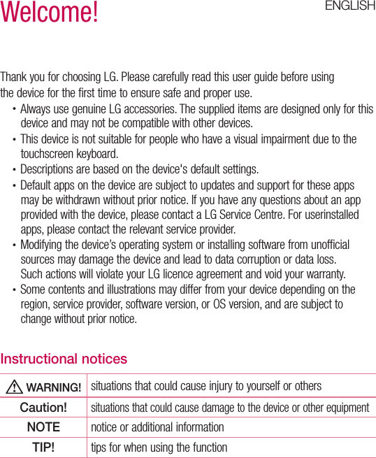 ENGLISHWelcome!Thank you for choosing LG. Please carefully read this user guide before usingthe device for the first time to ensure safe and proper use.•  Always use genuine LG accessories. The supplied items are designed only for this device and may not be compatible with other devices.•  This device is not suitable for people who have a visual impairment due to the touchscreen keyboard.•  Descriptions are based on the device&apos;s default settings.•  Default apps on the device are subject to updates and support for these apps may be withdrawn without prior notice. If you have any questions about an app provided with the device, please contact a LG Service Centre. For userinstalled apps, please contact the relevant service provider.•  Modifying the device’s operating system or installing software from unofficial sources may damage the device and lead to data corruption or data loss.Such actions will violate your LG licence agreement and void your warranty.•  Some contents and illustrations may differ from your device depending on the region, service provider, software version, or OS version, and are subject to change without prior notice.Instructional notices WARNING! situations that could cause injury to yourself or othersCaution!situations that could cause damage to the device or other equipmentNOTE notice or additional informationTIP! tips for when using the function