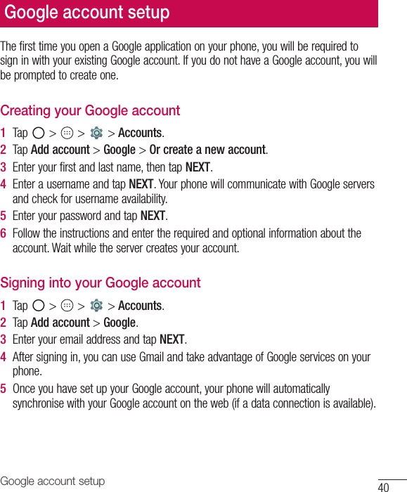 40Google account setupGoogle account setupThe first time you open a Google application on your phone, you will be required to sign in with your existing Google account. If you do not have a Google account, you will be prompted to create one. Creating your Google account1  Tap   &gt;   &gt;   &gt; Accounts. 2  Tap Add account &gt; Google &gt; Or create a new account. 3  Enter your first and last name, then tap NEXT.4  Enter a username and tap NEXT. Your phone will communicate with Google servers and check for username availability. 5  Enter your password and tap NEXT. 6  Follow the instructions and enter the required and optional information about the account. Wait while the server creates your account.Signing into your Google account1  Tap   &gt;   &gt;   &gt; Accounts. 2  Tap Add account &gt; Google.3  Enter your email address and tap NEXT.4  After signing in, you can use Gmail and take advantage of Google services on your phone.5  Once you have set up your Google account, your phone will automatically synchronise with your Google account on the web (if a data connection is available).