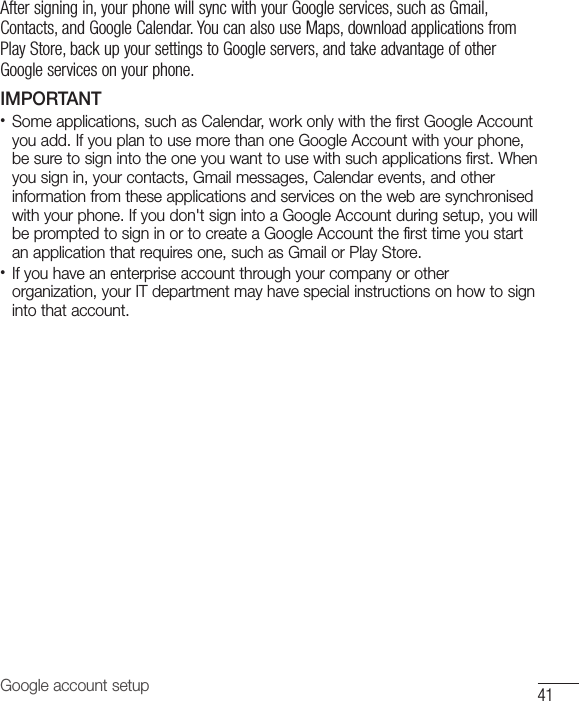 41Google account setupAfter signing in, your phone will sync with your Google services, such as Gmail, Contacts, and Google Calendar. You can also use Maps, download applications from Play Store, back up your settings to Google servers, and take advantage of other Google services on your phone. IMPORTANT•  Some applications, such as Calendar, work only with the first Google Account you add. If you plan to use more than one Google Account with your phone, be sure to sign into the one you want to use with such applications first. When you sign in, your contacts, Gmail messages, Calendar events, and other information from these applications and services on the web are synchronised with your phone. If you don&apos;t sign into a Google Account during setup, you will be prompted to sign in or to create a Google Account the first time you start an application that requires one, such as Gmail or Play Store.•  If you have an enterprise account through your company or other organization, your IT department may have special instructions on how to sign into that account.