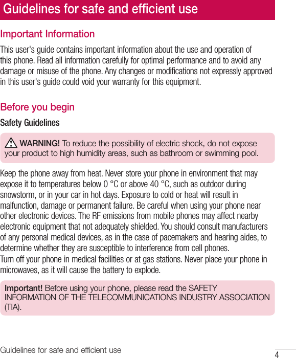 4Guidelines for safe and efficient useGuidelines for safe and efﬁ cient useImportant InformationThis user&apos;s guide contains important information about the use and operation of this phone. Read all information carefully for optimal performance and to avoid any damage or misuse of the phone. Any changes or modifications not expressly approved in this user&apos;s guide could void your warranty for this equipment.Before you beginSafety Guidelines WARNING! To reduce the possibility of electric shock, do not expose your product to high humidity areas, such as bathroom or swimming pool.Keep the phone away from heat. Never store your phone in environment that may expose it to temperatures below 0°C or above 40°C, such as outdoor during snowstorm, or in your car in hot days. Exposure to cold or heat will result in malfunction, damage or permanent failure. Be careful when using your phone near other electronic devices. The RF emissions from mobile phones may affect nearby electronic equipment that not adequately shielded. You should consult manufacturers of any personal medical devices, as in the case of pacemakers and hearing aides, to determine whether they are susceptible to interference from cell phones.Turn off your phone in medical facilities or at gas stations. Never place your phone in microwaves, as it will cause the battery to explode.Important! Before using your phone, please read the SAFETY INFORMATION OF THE TELECOMMUNICATIONS INDUSTRY ASSOCIATION (TIA).