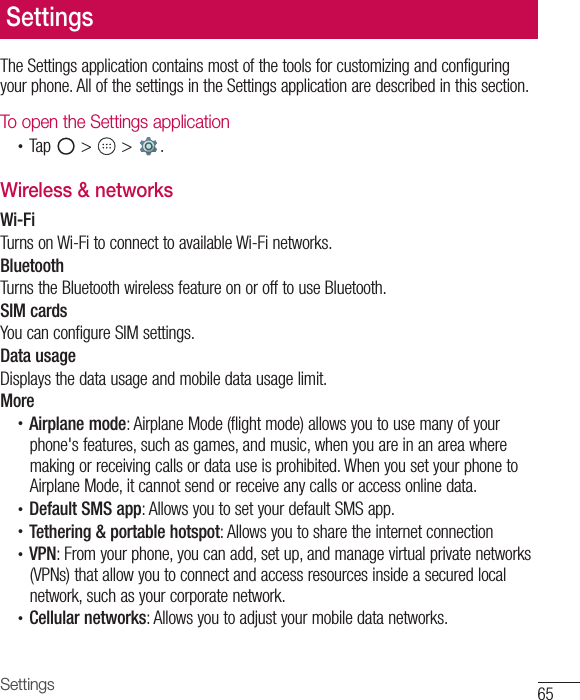 65SettingsSettingsThe Settings application contains most of the tools for customizing and configuring your phone. All of the settings in the Settings application are described in this section.To open the Settings application•  Tap   &gt;   &gt;  . Wireless &amp; networksWi-FiTurns on Wi-Fi to connect to available Wi-Fi networks.BluetoothTurns the Bluetooth wireless feature on or off to use Bluetooth.SIM cardsYou can configure SIM settings.Data usageDisplays the data usage and mobile data usage limit.More•  Airplane mode: Airplane Mode (flight mode) allows you to use many of your phone&apos;s features, such as games, and music, when you are in an area where making or receiving calls or data use is prohibited. When you set your phone to Airplane Mode, it cannot send or receive any calls or access online data.•  Default SMS app: Allows you to set your default SMS app.•  Tethering &amp; portable hotspot: Allows you to share the internet connection•  VPN: From your phone, you can add, set up, and manage virtual private networks (VPNs) that allow you to connect and access resources inside a secured local network, such as your corporate network.•  Cellular networks: Allows you to adjust your mobile data networks.