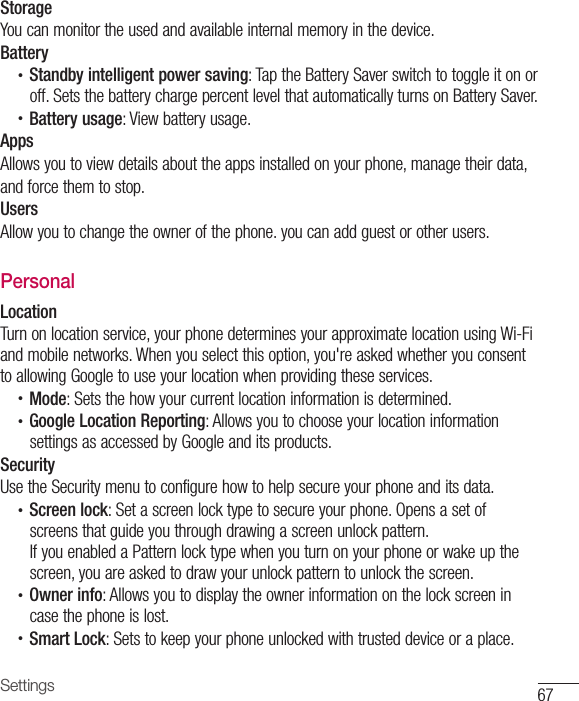 67SettingsStorageYou can monitor the used and available internal memory in the device.Battery•  Standby intelligent power saving: Tap the Battery Saver switch to toggle it on or off. Sets the battery charge percent level that automatically turns on Battery Saver.•  Battery usage: View battery usage.AppsAllows you to view details about the apps installed on your phone, manage their data,and force them to stop.UsersAllow you to change the owner of the phone. you can add guest or other users.PersonalLocationTurn on location service, your phone determines your approximate location using Wi-Fi and mobile networks. When you select this option, you&apos;re asked whether you consent to allowing Google to use your location when providing these services.•  Mode: Sets the how your current location information is determined.•  Google Location Reporting: Allows you to choose your location information settings as accessed by Google and its products.SecurityUse the Security menu to configure how to help secure your phone and its data.•  Screen lock: Set a screen lock type to secure your phone. Opens a set of screens that guide you through drawing a screen unlock pattern.If you enabled a Pattern lock type when you turn on your phone or wake up the screen, you are asked to draw your unlock pattern to unlock the screen.•  Owner info: Allows you to display the owner information on the lock screen in case the phone is lost.•  Smart Lock: Sets to keep your phone unlocked with trusted device or a place.