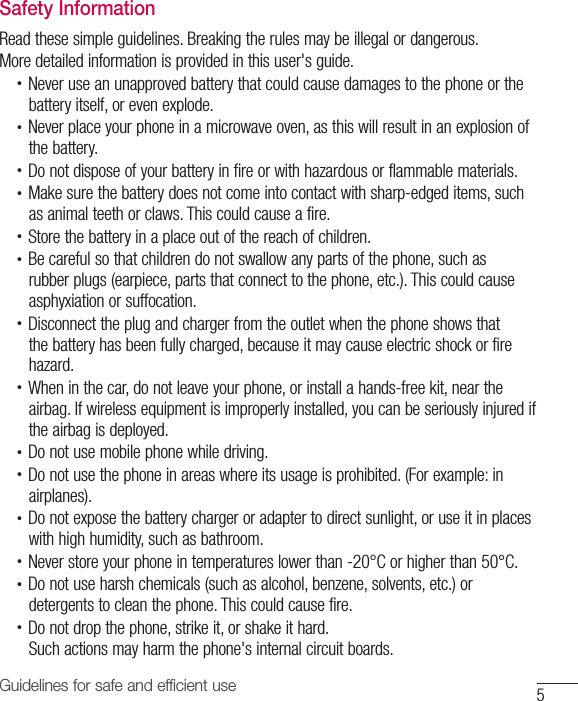 5Guidelines for safe and efficient useSafety InformationRead these simple guidelines. Breaking the rules may be illegal or dangerous.More detailed information is provided in this user&apos;s guide.•  Never use an unapproved battery that could cause damages to the phone or the battery itself, or even explode.•  Never place your phone in a microwave oven, as this will result in an explosion of the battery.•  Do not dispose of your battery in fire or with hazardous or flammable materials.•  Make sure the battery does not come into contact with sharp-edged items, such as animal teeth or claws. This could cause a fire.•  Store the battery in a place out of the reach of children.•  Be careful so that children do not swallow any parts of the phone, such as rubber plugs (earpiece, parts that connect to the phone, etc.). This could cause asphyxiation or suffocation.•  Disconnect the plug and charger from the outlet when the phone shows that the battery has been fully charged, because it may cause electric shock or fire hazard.•  When in the car, do not leave your phone, or install a hands-free kit, near the airbag. If wireless equipment is improperly installed, you can be seriously injured if the airbag is deployed.•  Do not use mobile phone while driving.•  Do not use the phone in areas where its usage is prohibited. (For example: in airplanes).•  Do not expose the battery charger or adapter to direct sunlight, or use it in places with high humidity, such as bathroom.•  Never store your phone in temperatures lower than -20°C or higher than 50°C.•  Do not use harsh chemicals (such as alcohol, benzene, solvents, etc.) or detergents to clean the phone. This could cause fire.•  Do not drop the phone, strike it, or shake it hard.Such actions may harm the phone&apos;s internal circuit boards.