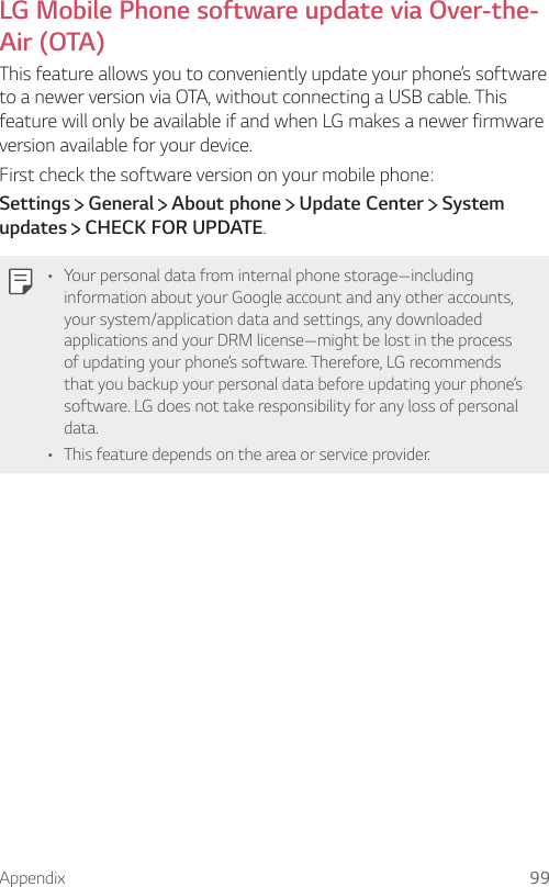 Appendix 99  LG Mobile Phone software update via Over-the-Air (OTA)  This feature allows you to conveniently update your phone’s software to a newer version via OTA, without connecting a USB cable. This feature will only be available if and when LG makes a newer firmware version available for your device.First check the software version on your mobile phone:Settings  General   About phone   Update Center   System updates  CHECK FOR UPDATE.   •   Your personal data from internal phone storage—including information about your Google account and any other accounts, your system/application data and settings, any downloaded applications and your DRM license—might be lost in the process of updating your phone’s software. Therefore, LG recommends that you backup your personal data before updating your phone’s software. LG does not take responsibility for any loss of personal data.• This feature depends on the area or service provider.