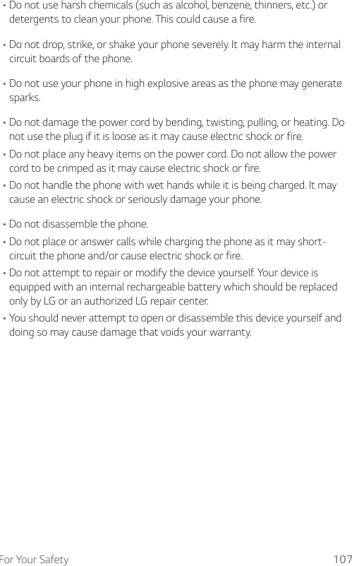 For Your Safety 107•Do not use harsh chemicals (such as alcohol, benzene, thinners, etc.) or detergents to clean your phone. This could cause a fire.•Do not drop, strike, or shake your phone severely. It may harm the internal circuit boards of the phone.•Do not use your phone in high explosive areas as the phone may generate sparks.•Do not damage the power cord by bending, twisting, pulling, or heating. Do not use the plug if it is loose as it may cause electric shock or fire.•Do not place any heavy items on the power cord. Do not allow the power cord to be crimped as it may cause electric shock or fire.•Do not handle the phone with wet hands while it is being charged. It may cause an electric shock or seriously damage your phone.•Do not disassemble the phone.•Do not place or answer calls while charging the phone as it may short-circuit the phone and/or cause electric shock or fire.•Do not attempt to repair or modify the device yourself. Your device is equipped with an internal rechargeable battery which should be replaced only by LG or an authorized LG repair center.•You should never attempt to open or disassemble this device yourself and doing so may cause damage that voids your warranty.