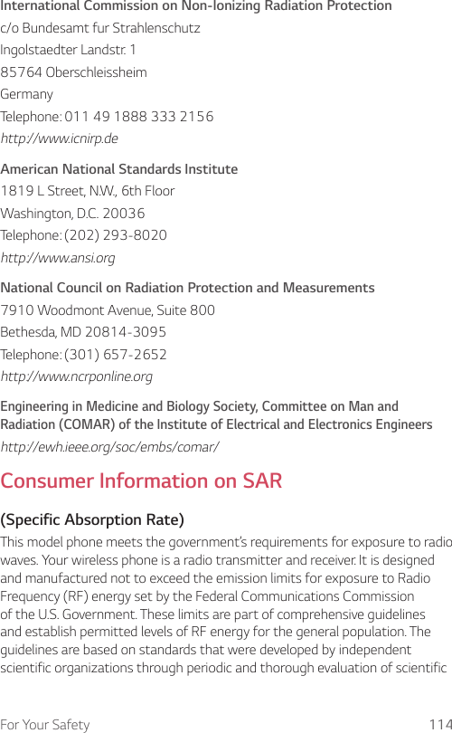For Your Safety 114International Commission on Non-Ionizing Radiation Protectionc/o Bundesamt fur StrahlenschutzIngolstaedter Landstr. 185764 OberschleissheimGermanyTelephone: 011 49 1888 333 2156http://www.icnirp.deAmerican National Standards Institute1819 L Street, N.W., 6th FloorWashington, D.C. 20036Telephone: (202) 293-8020http://www.ansi.orgNational Council on Radiation Protection and Measurements7910 Woodmont Avenue, Suite 800Bethesda, MD 20814-3095Telephone: (301) 657-2652http://www.ncrponline.orgEngineering in Medicine and Biology Society, Committee on Man and Radiation (COMAR) of the Institute of Electrical and Electronics Engineershttp://ewh.ieee.org/soc/embs/comar/Consumer Information on SAR(Specific Absorption Rate)This model phone meets the government’s requirements for exposure to radio waves. Your wireless phone is a radio transmitter and receiver. It is designed and manufactured not to exceed the emission limits for exposure to Radio Frequency (RF) energy set by the Federal Communications Commission of the U.S. Government. These limits are part of comprehensive guidelines and establish permitted levels of RF energy for the general population. The guidelines are based on standards that were developed by independent scientific organizations through periodic and thorough evaluation of scientific 