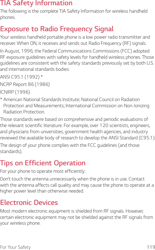 For Your Safety 119TIA Safety InformationThe following is the complete TIA Safety Information for wireless handheld phones.Exposure to Radio Frequency SignalYour wireless handheld portable phone is a low power radio transmitter and receiver. When ON, it receives and sends out Radio Frequency (RF) signals.In August, 1996, the Federal Communications Commissions (FCC) adopted RF exposure guidelines with safety levels for handheld wireless phones. Those guidelines are consistent with the safety standards previously set by both U.S. and international standards bodies:ANSI C95.1 (1992) *NCRP Report 86 (1986)ICNIRP (1996)*  American National Standards Institute; National Council on Radiation Protection and Measurements; International Commission on Non-Ionizing Radiation Protection.Those standards were based on comprehensive and periodic evaluations of the relevant scientific literature. For example, over 120 scientists, engineers, and physicians from universities, government health agencies, and industry reviewed the available body of research to develop the ANSI Standard (C95.1).The design of your phone complies with the FCC guidelines (and those standards).Tips on Efficient OperationFor your phone to operate most efficiently:Don’t touch the antenna unnecessarily when the phone is in use. Contact with the antenna affects call quality and may cause the phone to operate at a higher power level than otherwise needed.Electronic DevicesMost modern electronic equipment is shielded from RF signals. However, certain electronic equipment may not be shielded against the RF signals from your wireless phone.