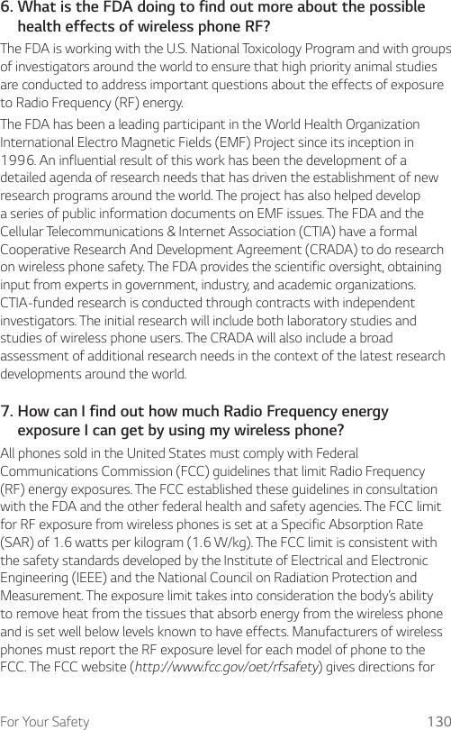 For Your Safety 1306.  What is the FDA doing to find out more about the possible health effects of wireless phone RF?The FDA is working with the U.S. National Toxicology Program and with groups of investigators around the world to ensure that high priority animal studies are conducted to address important questions about the effects of exposure to Radio Frequency (RF) energy.The FDA has been a leading participant in the World Health Organization International Electro Magnetic Fields (EMF) Project since its inception in 1996. An influential result of this work has been the development of a detailed agenda of research needs that has driven the establishment of new research programs around the world. The project has also helped develop a series of public information documents on EMF issues. The FDA and the Cellular Telecommunications &amp; Internet Association (CTIA) have a formal Cooperative Research And Development Agreement (CRADA) to do research on wireless phone safety. The FDA provides the scientific oversight, obtaining input from experts in government, industry, and academic organizations. CTIA-funded research is conducted through contracts with independent investigators. The initial research will include both laboratory studies and studies of wireless phone users. The CRADA will also include a broad assessment of additional research needs in the context of the latest research developments around the world.7.  How can I find out how much Radio Frequency energy exposure I can get by using my wireless phone?All phones sold in the United States must comply with Federal Communications Commission (FCC) guidelines that limit Radio Frequency (RF) energy exposures. The FCC established these guidelines in consultation with the FDA and the other federal health and safety agencies. The FCC limit for RF exposure from wireless phones is set at a Specific Absorption Rate (SAR) of 1.6 watts per kilogram (1.6 W/kg). The FCC limit is consistent with the safety standards developed by the Institute of Electrical and Electronic Engineering (IEEE) and the National Council on Radiation Protection and Measurement. The exposure limit takes into consideration the body’s ability to remove heat from the tissues that absorb energy from the wireless phone and is set well below levels known to have effects. Manufacturers of wireless phones must report the RF exposure level for each model of phone to the FCC. The FCC website (http://www.fcc.gov/oet/rfsafety) gives directions for 
