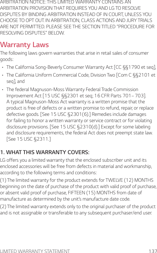 LIMITED WARRANTY STATEMENT 137ARBITRATION NOTICE: THIS LIMITED WARRANTY CONTAINS AN ARBITRATION PROVISION THAT REQUIRES YOU AND LG TO RESOLVE DISPUTES BY BINDING ARBITRATION INSTEAD OF IN COURT, UNLESS YOU CHOOSE TO OPT OUT. IN ARBITRATION, CLASS ACTIONS AND JURY TRIALS ARE NOT PERMITTED. PLEASE SEE THE SECTION TITLED “PROCEDURE FOR RESOLVING DISPUTES” BELOW.Warranty LawsThe following laws govern warranties that arise in retail sales of consumer goods:• The California Song-Beverly Consumer Warranty Act [CC §§1790 et seq],• The California Uniform Commercial Code, Division Two [Com C §§2101 et seq], and• The federal Magnuson-Moss Warranty Federal Trade Commission Improvement Act [15 USC §§2301 et seq; 16 CFR Parts 701– 703]. A typical Magnuson-Moss Act warranty is a written promise that the product is free of defects or a written promise to refund, repair, or replace defective goods. [See 15 USC §2301(6).] Remedies include damages for failing to honor a written warranty or service contract or for violating disclosure provisions. [See 15 USC §2310(d).] Except for some labeling and disclosure requirements, the federal Act does not preempt state law. [See 15 USC §2311.]1. WHAT THIS WARRANTY COVERS:LG offers you a limited warranty that the enclosed subscriber unit and its enclosed accessories will be free from defects in material and workmanship, according to the following terms and conditions:(1) The limited warranty for the product extends for TWELVE (12) MONTHS beginning on the date of purchase of the product with valid proof of purchase, or absent valid proof of purchase, FIFTEEN (15) MONTHS from date of manufacture as determined by the unit’s manufacture date code.(2) The limited warranty extends only to the original purchaser of the product and is not assignable or transferable to any subsequent purchaser/end user.