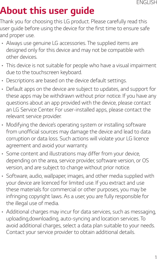 1About this user guideThank you for choosing this LG product. Please carefully read this user guide before using the device for the first time to ensure safe and proper use.• Always use genuine LG accessories. The supplied items are designed only for this device and may not be compatible with other devices.• This device is not suitable for people who have a visual impairment due to the touchscreen keyboard.• Descriptions are based on the device default settings.• Default apps on the device are subject to updates, and support for these apps may be withdrawn without prior notice. If you have any questions about an app provided with the device, please contact an LG Service Center. For user-installed apps, please contact the relevant service provider.• Modifying the device’s operating system or installing software from unofficial sources may damage the device and lead to data corruption or data loss. Such actions will violate your LG licence agreement and avoid your warranty.• Some content and illustrations may differ from your device, depending on the area, service provider, software version, or OS version, and are subject to change without prior notice.• Software, audio, wallpaper, images, and other media supplied with your device are licenced for limited use. If you extract and use these materials for commercial or other purposes, you may be infringing copyright laws. As a user, you are fully responsible for the illegal use of media.• Additional charges may incur for data services, such as messaging, uploading,downloading, auto-syncing and location services. To avoid additional charges, select a data plan suitable to your needs. Contact your service provider to obtain additional details.ENGLISH