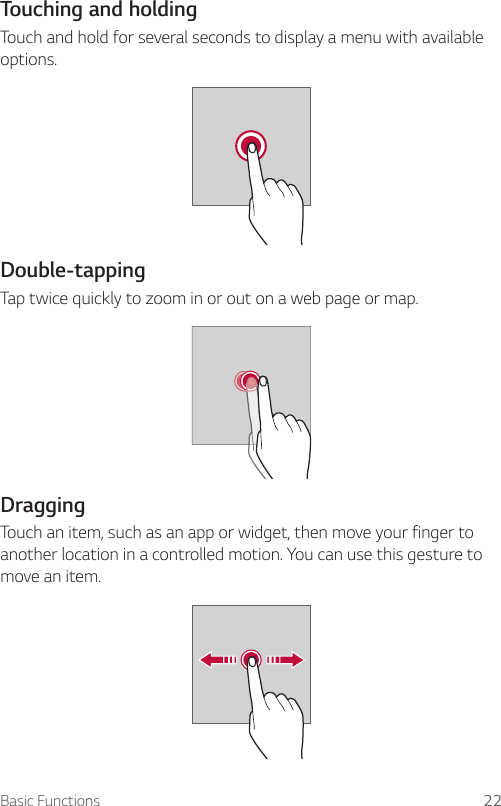 Basic Functions 22Touching and holdingTouch and hold for several seconds to display a menu with available options.    Double-tapping  Tap twice quickly to zoom in or out on a web page or map.  DraggingTouch an item, such as an app or widget, then move your finger to another location in a controlled motion. You can use this gesture to move an item.  