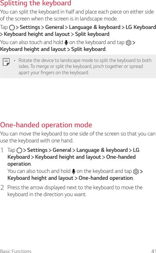 Basic Functions 41Splitting the keyboardYou can split the keyboard in half and place each piece on either side of the screen when the screen is in landscape mode.Tap     Settings   General   Language &amp; keyboard   LG Keyboard  Keyboard height and layout   Split keyboard.You can also touch and hold   on the keyboard and tap     Keyboard height and layout  Split keyboard.• Rotate the device to landscape mode to split the keyboard to both sides. To merge or split the keyboard, pinch together or spread apart your fingers on the keyboard.  One-handed operation mode  You can move the keyboard to one side of the screen so that you can use the keyboard with one hand.1  Tap     Settings   General   Language &amp; keyboard   LG Keyboard  Keyboard height and layout   One-handed operation.You can also touch and hold   on the keyboard and tap     Keyboard height and layout  One-handed operation.2    Press the arrow displayed next to the keyboard to move the keyboard in the direction you want.  
