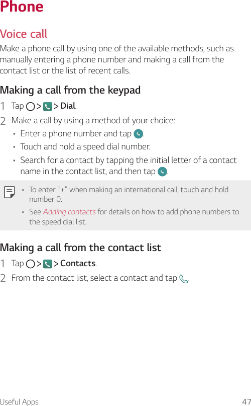 Useful Apps 47PhoneVoice call  Make a phone call by using one of the available methods, such as manually entering a phone number and making a call from the contact list or the list of recent calls.  Making a call from the keypad1    Tap         Dial.2    Make a call by using a method of your choice:•   Enter a phone number and tap  .• Touch and hold a speed dial number.•   Search for a contact by tapping the initial letter of a contact name in the contact list, and then tap  .   •   To enter &quot;+&quot; when making an international call, touch and hold number 0.•   See Adding contacts for details on how to add phone numbers to the speed dial list.  Making a call from the contact list1    Tap         Contacts.2    From the contact list, select a contact and tap  .