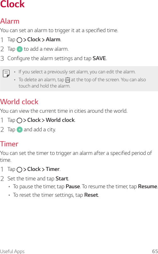 Useful Apps 65ClockAlarmYou can set an alarm to trigger it at a specified time.1    Tap     Clock   Alarm.2    Tap   to add a new alarm.3    Configure the alarm settings and tap SAVE.   •   If you select a previously set alarm, you can edit the alarm.•   To delete an alarm, tap   at the top of the screen. You can also touch and hold the alarm.World clock  You can view the current time in cities around the world.1    Tap     Clock   World clock.2    Tap   and add a city.Timer  You can set the timer to trigger an alarm after a specified period of time.1  Tap     Clock   Timer.2    Set the time and tap Start.• To pause the timer, tap Pause. To resume the timer, tap Resume.• To reset the timer settings, tap Reset.