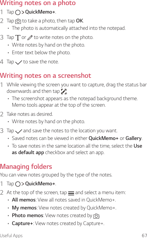 Useful Apps 67  Writing notes on a photo1    Tap     QuickMemo+.2    Tap   to take a photo, then tap OK.•   The photo is automatically attached into the notepad.3  Tap   or   to write notes on the photo.• Write notes by hand on the photo.• Enter text below the photo.4    Tap   to save the note.   Writing notes on a screenshot1  While viewing the screen you want to capture, drag the status bar downwards and then tap  .• The screenshot appears as the notepad background theme. Memo tools appear at the top of the screen.2  Take notes as desired.• Write notes by hand on the photo.3    Tap   and save the notes to the location you want.•   Saved notes can be viewed in either QuickMemo+ or Gallery.•   To save notes in the same location all the time, select the Use as default app checkbox and select an app.  Managing  folders  You can view notes grouped by the type of the notes.1  Tap     QuickMemo+.2  At the top of the screen, tap   and select a menu item:•   All  memos: View all notes saved in QuickMemo+.• My memos: View notes created by QuickMemo+.• Photo memos: View notes created by  .• Capture+: View notes created by Capture+.