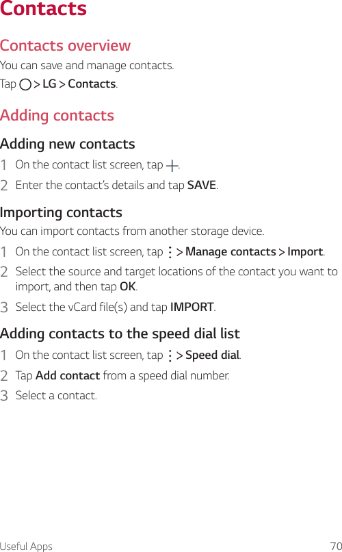 Useful Apps 70ContactsContacts overview  You can save and manage contacts.  Tap     LG   Contacts.     Adding  contacts  Adding  new  contacts1    On the contact list screen, tap  .2    Enter the contact’s details and tap SAVE.  Importing  contactsYou can import contacts from another storage device.1    On the contact list screen, tap     Manage contacts   Import.2  Select the source and target locations of the contact you want to import, and then tap OK.3    Select the vCard file(s) and tap IMPORT.  Adding contacts to the speed dial list1    On the contact list screen, tap     Speed dial.2    Tap  Add contact from a speed dial number.3    Select  a  contact.