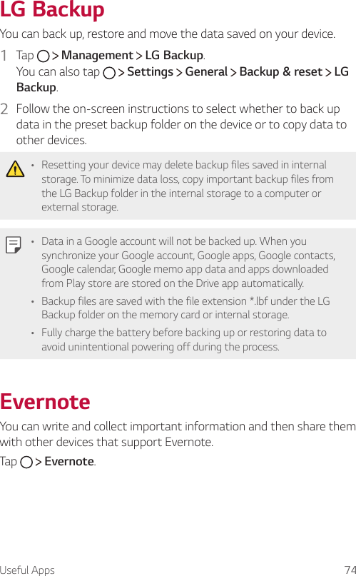 Useful Apps 74 LG  BackupYou can back up, restore and move the data saved on your device.1  Tap     Management   LG Backup.You can also tap     Settings   General   Backup &amp; reset   LG Backup.2  Follow the on-screen instructions to select whether to back up data in the preset backup folder on the device or to copy data to other devices.   • Resetting your device may delete backup files saved in internal storage. To minimize data loss, copy important backup files from the LG Backup folder in the internal storage to a computer or external storage.   • Data in a Google account will not be backed up. When you synchronize your Google account, Google apps, Google contacts, Google calendar, Google memo app data and apps downloaded from Play store are stored on the Drive app automatically.• Backup files are saved with the file extension *.lbf under the LG Backup folder on the memory card or internal storage.•   Fully charge the battery before backing up or restoring data to avoid unintentional powering off during the process.EvernoteYou can write and collect important information and then share them with other devices that support Evernote.Tap     Evernote.