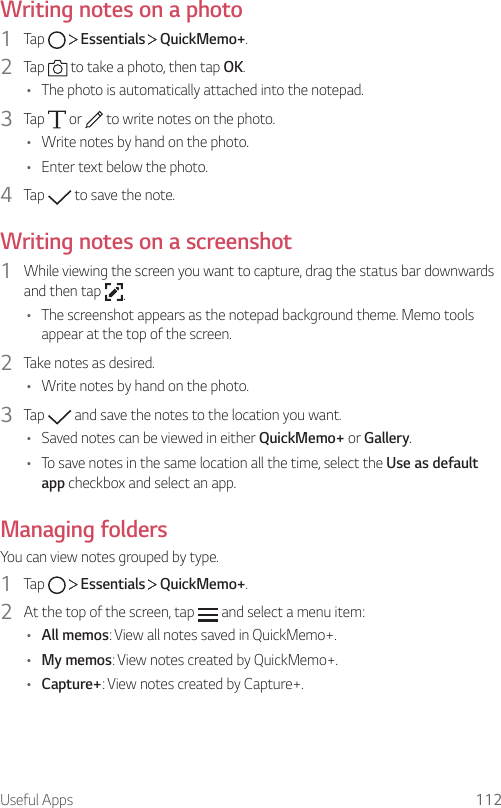 Useful Apps 112Writing notes on a photo1  Tap     Essentials   QuickMemo+.2  Tap   to take a photo, then tap OK.• The photo is automatically attached into the notepad.3  Tap   or   to write notes on the photo.• Write notes by hand on the photo.• Enter text below the photo.4  Tap   to save the note.Writing notes on a screenshot1  While viewing the screen you want to capture, drag the status bar downwards and then tap  .• The screenshot appears as the notepad background theme. Memo tools appear at the top of the screen.2  Take notes as desired.• Write notes by hand on the photo.3  Tap   and save the notes to the location you want.• Saved notes can be viewed in either QuickMemo+ or Gallery.• To save notes in the same location all the time, select the Use as default app checkbox and select an app.Managing foldersYou can view notes grouped by type.1  Tap     Essentials   QuickMemo+.2  At the top of the screen, tap   and select a menu item:• All memos: View all notes saved in QuickMemo+.• My memos: View notes created by QuickMemo+.• Capture+: View notes created by Capture+.