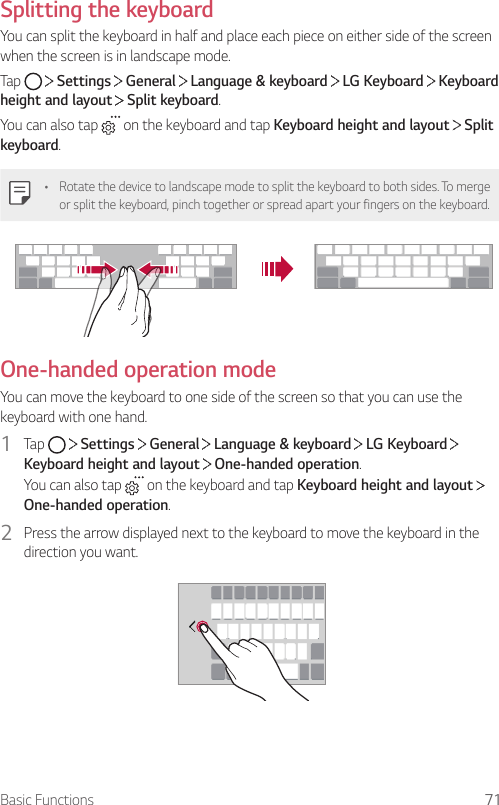 Basic Functions 71Splitting the keyboardYou can split the keyboard in half and place each piece on either side of the screen when the screen is in landscape mode.Tap     Settings   General   Language &amp; keyboard   LG Keyboard   Keyboard height and layout  Split keyboard.You can also tap   on the keyboard and tap Keyboard height and layout   Split keyboard.• Rotate the device to landscape mode to split the keyboard to both sides. To merge or split the keyboard, pinch together or spread apart your fingers on the keyboard.One-handed operation modeYou can move the keyboard to one side of the screen so that you can use the keyboard with one hand.1  Tap     Settings   General   Language &amp; keyboard   LG Keyboard   Keyboard height and layout  One-handed operation.You can also tap   on the keyboard and tap Keyboard height and layout   One-handed operation.2  Press the arrow displayed next to the keyboard to move the keyboard in the direction you want.