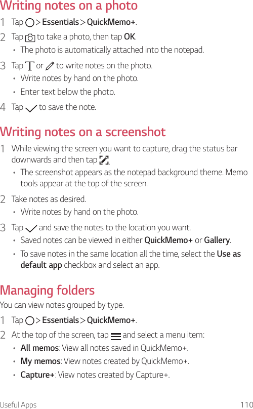 Useful Apps 110Writing notes on a photo1  Tap     Essentials   QuickMemo+.2  Tap   to take a photo, then tap OK.• The photo is automatically attached into the notepad.3  Tap   or   to write notes on the photo.• Write notes by hand on the photo.• Enter text below the photo.4  Tap   to save the note.Writing notes on a screenshot1  While viewing the screen you want to capture, drag the status bar downwards and then tap  .• The screenshot appears as the notepad background theme. Memo tools appear at the top of the screen.2  Take notes as desired.• Write notes by hand on the photo.3  Tap   and save the notes to the location you want.• Saved notes can be viewed in either QuickMemo+ or Gallery.• To save notes in the same location all the time, select the Use as default app checkbox and select an app.Managing foldersYou can view notes grouped by type.1  Tap     Essentials   QuickMemo+.2  At the top of the screen, tap   and select a menu item:• All memos: View all notes saved in QuickMemo+.• My memos: View notes created by QuickMemo+.• Capture+: View notes created by Capture+.