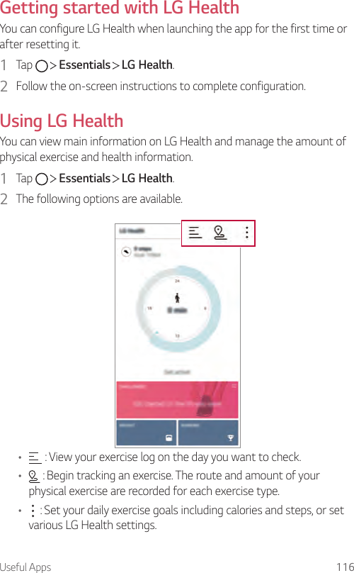 Useful Apps 116Getting started with LG HealthYou can configure LG Health when launching the app for the first time or after resetting it.1  Tap     Essentials   LG Health.2  Follow the on-screen instructions to complete configuration.Using LG HealthYou can view main information on LG Health and manage the amount of physical exercise and health information.1  Tap     Essentials   LG Health.2  The following options are available.•  : View your exercise log on the day you want to check.•  : Begin tracking an exercise. The route and amount of your physical exercise are recorded for each exercise type.•  : Set your daily exercise goals including calories and steps, or set various LG Health settings.