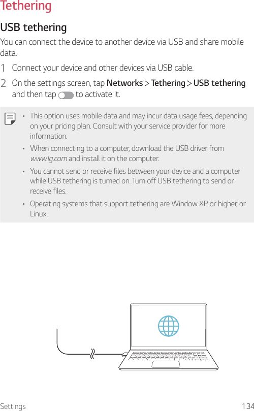 Settings 134TetheringUSB tetheringYou can connect the device to another device via USB and share mobile data.1  Connect your device and other devices via USB cable.2  On the settings screen, tap Networks   Tethering   USB tethering and then tap   to activate it.• This option uses mobile data and may incur data usage fees, depending on your pricing plan. Consult with your service provider for more information.• When connecting to a computer, download the USB driver from www.lg.com and install it on the computer.• You cannot send or receive files between your device and a computer while USB tethering is turned on. Turn off USB tethering to send or receive files.• Operating systems that support tethering are Window XP or higher, or Linux.