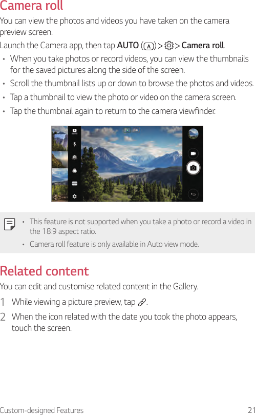 Custom-designed Features 21Camera rollYou can view the photos and videos you have taken on the camera preview screen.Launch the Camera app, then tap AUTO ( )       Camera roll.• When you take photos or record videos, you can view the thumbnails for the saved pictures along the side of the screen.• Scroll the thumbnail lists up or down to browse the photos and videos.• Tap a thumbnail to view the photo or video on the camera screen.• Tap the thumbnail again to return to the camera viewfinder.• This feature is not supported when you take a photo or record a video in the 18:9 aspect ratio.• Camera roll feature is only available in Auto view mode.Related contentYou can edit and customise related content in the Gallery.1  While viewing a picture preview, tap  .2  When the icon related with the date you took the photo appears, touch the screen.