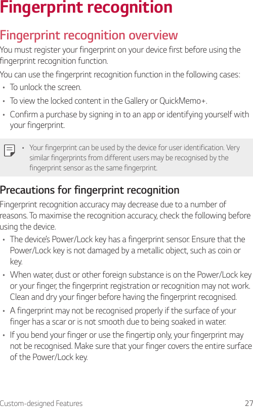 Custom-designed Features 27Fingerprint recognitionFingerprint recognition overviewYou must register your fingerprint on your device first before using the fingerprint recognition function.You can use the fingerprint recognition function in the following cases:• To unlock the screen.• To view the locked content in the Gallery or QuickMemo+.• Confirm a purchase by signing in to an app or identifying yourself with your fingerprint.• Your fingerprint can be used by the device for user identification. Very similar fingerprints from different users may be recognised by the fingerprint sensor as the same fingerprint.Precautions for fingerprint recognitionFingerprint recognition accuracy may decrease due to a number of reasons. To maximise the recognition accuracy, check the following before using the device.• The device’s Power/Lock key has a fingerprint sensor. Ensure that the Power/Lock key is not damaged by a metallic object, such as coin or key.• When water, dust or other foreign substance is on the Power/Lock key or your finger, the fingerprint registration or recognition may not work. Clean and dry your finger before having the fingerprint recognised.• A fingerprint may not be recognised properly if the surface of your finger has a scar or is not smooth due to being soaked in water.• If you bend your finger or use the fingertip only, your fingerprint may not be recognised. Make sure that your finger covers the entire surface of the Power/Lock key.