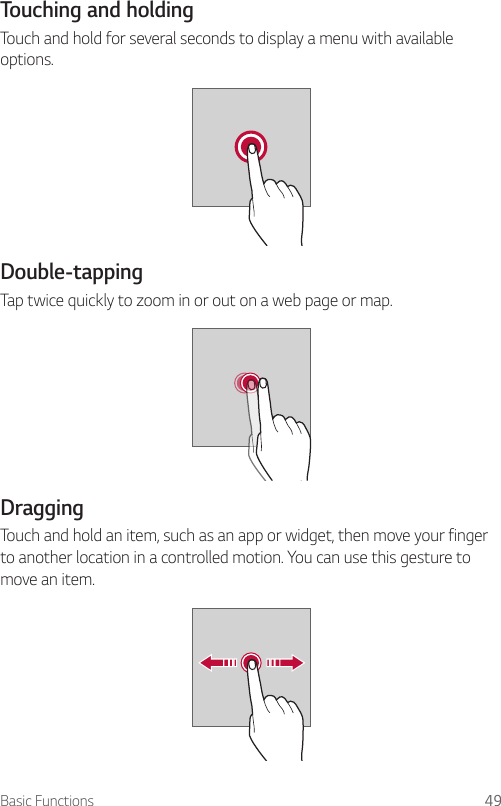 Basic Functions 49Touching and holdingTouch and hold for several seconds to display a menu with available options.Double-tappingTap twice quickly to zoom in or out on a web page or map.DraggingTouch and hold an item, such as an app or widget, then move your finger to another location in a controlled motion. You can use this gesture to move an item.