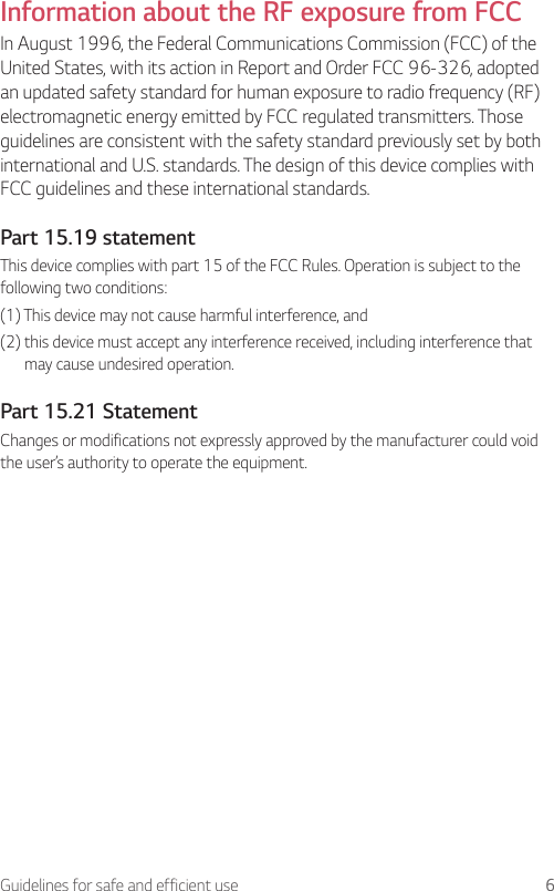6Guidelines for safe and efficient useInformation about the RF exposure from FCCIn August 1996, the Federal Communications Commission (FCC) of the United States, with its action in Report and Order FCC 96-326, adopted an updated safety standard for human exposure to radio frequency (RF) electromagnetic energy emitted by FCC regulated transmitters. Those guidelines are consistent with the safety standard previously set by both international and U.S. standards. The design of this device complies with FCC guidelines and these international standards.Part 15.19 statementThis device complies with part 15 of the FCC Rules. Operation is subject to the following two conditions:(1) This device may not cause harmful interference, and(2)  this device must accept any interference received, including interference that may cause undesired operation.Part 15.21 StatementChanges or modifications not expressly approved by the manufacturer could void the user’s authority to operate the equipment.