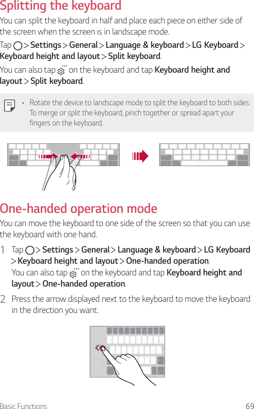 Basic Functions 69Splitting the keyboardYou can split the keyboard in half and place each piece on either side of the screen when the screen is in landscape mode.Tap     Settings   General   Language &amp; keyboard   LG Keyboard   Keyboard height and layout  Split keyboard.You can also tap   on the keyboard and tap Keyboard height and layout  Split keyboard.• Rotate the device to landscape mode to split the keyboard to both sides. To merge or split the keyboard, pinch together or spread apart your fingers on the keyboard.One-handed operation modeYou can move the keyboard to one side of the screen so that you can use the keyboard with one hand.1  Tap     Settings   General   Language &amp; keyboard   LG Keyboard  Keyboard height and layout   One-handed operation.You can also tap   on the keyboard and tap Keyboard height and layout  One-handed operation.2  Press the arrow displayed next to the keyboard to move the keyboard in the direction you want.