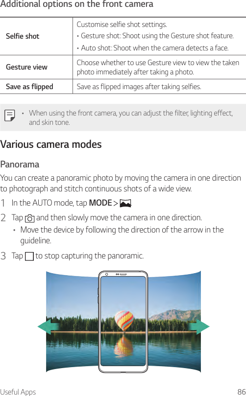 Useful Apps 86Additional options on the front cameraSelfie shotCustomise selfie shot settings.•Gesture shot: Shoot using the Gesture shot feature.•Auto shot: Shoot when the camera detects a face.Gesture view Choose whether to use Gesture view to view the taken photo immediately after taking a photo.Save as flipped Save as flipped images after taking selfies.• When using the front camera, you can adjust the filter, lighting effect, and skin tone.Various camera modesPanoramaYou can create a panoramic photo by moving the camera in one direction to photograph and stitch continuous shots of a wide view.1  In the AUTO mode, tap MODE    .2  Tap   and then slowly move the camera in one direction.• Move the device by following the direction of the arrow in the guideline.3  Tap   to stop capturing the panoramic.