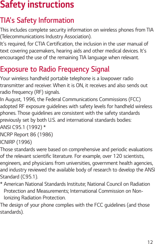  12Safety instructionsTIA&apos;s Safety InformationThis includes complete security information on wireless phones from TIA (Telecommunications Industry Association).It&apos;s required, for CTIA Certification, the inclusion in the user manual of text covering pacemakers, hearing aids and other medical devices. It&apos;s encouraged the use of the remaining TIA language when relevant.Exposure to Radio Frequency SignalYour wireless handheld portable telephone is a lowpower radio transmitter and receiver. When it is ON, it receives and also sends out radio frequency (RF) signals.In August, 1996, the Federal Communications Commissions (FCC) adopted RF exposure guidelines with safety levels for handheld wireless phones. Those guidelines are consistent with the safety standards previously set by both U.S. and international standards bodies:ANSI C95.1 (1992) *NCRP Report 86 (1986)ICNIRP (1996)Those standards were based on comprehensive and periodic evaluations of the relevant scientific literature. For example, over 120 scientists, engineers, and physicians from universities, government health agencies, and industry reviewed the available body of research to develop the ANSI Standard (C95.1).*  American National Standards Institute; National Council on Radiation Protection and Measurements; International Commission on Non-Ionizing Radiation Protection.The design of your phone complies with the FCC guidelines (and those standards).