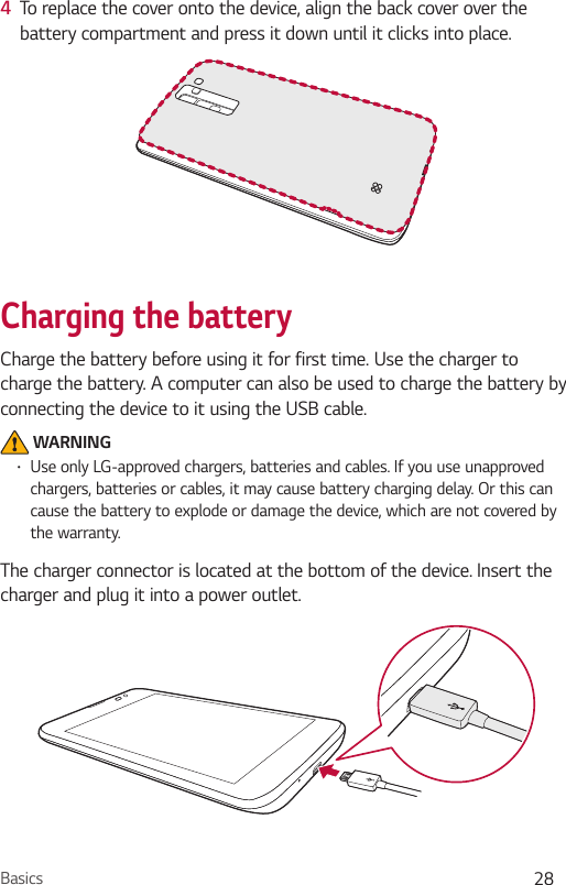 Basics 284  To replace the cover onto the device, align the back cover over the battery compartment and press it down until it clicks into place.Charging the batteryCharge the battery before using it for first time. Use the charger to charge the battery. A computer can also be used to charge the battery by connecting the device to it using the USB cable. WARNING•Use only LG-approved chargers, batteries and cables. If you use unapproved chargers, batteries or cables, it may cause battery charging delay. Or this can cause the battery to explode or damage the device, which are not covered by the warranty.The charger connector is located at the bottom of the device. Insert the charger and plug it into a power outlet.