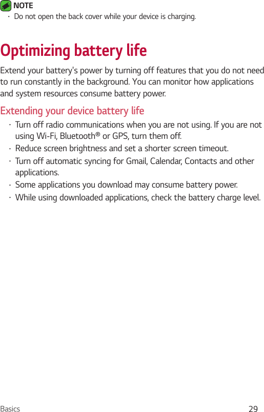 Basics 29 NOTE•Do not open the back cover while your device is charging.Optimizing battery lifeExtend your battery&apos;s power by turning off features that you do not need to run constantly in the background. You can monitor how applications and system resources consume battery power.Extending your device battery life•Turn off radio communications when you are not using. If you are not using Wi-Fi, Bluetooth® or GPS, turn them off.•Reduce screen brightness and set a shorter screen timeout.•Turn off automatic syncing for Gmail, Calendar, Contacts and other applications.•Some applications you download may consume battery power.•While using downloaded applications, check the battery charge level.