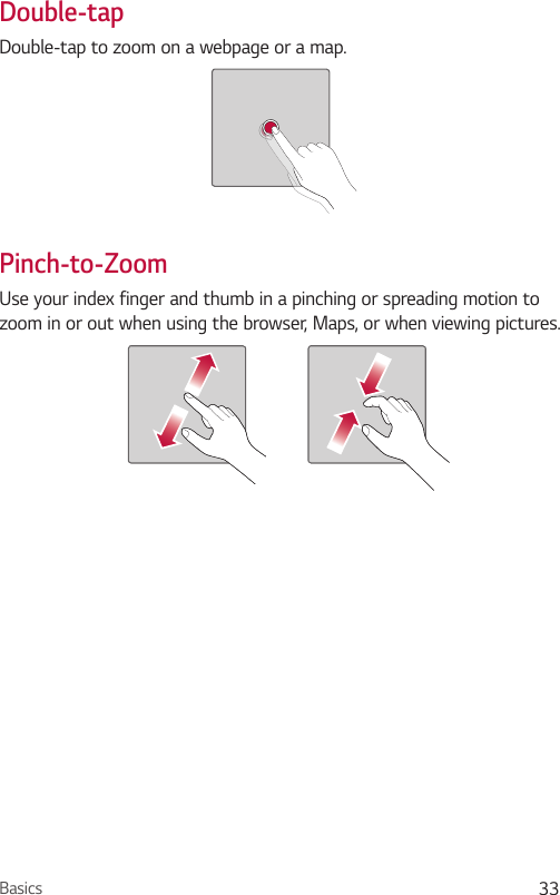 Basics 33Double-tapDouble-tap to zoom on a webpage or a map.Pinch-to-ZoomUse your index finger and thumb in a pinching or spreading motion to zoom in or out when using the browser, Maps, or when viewing pictures.