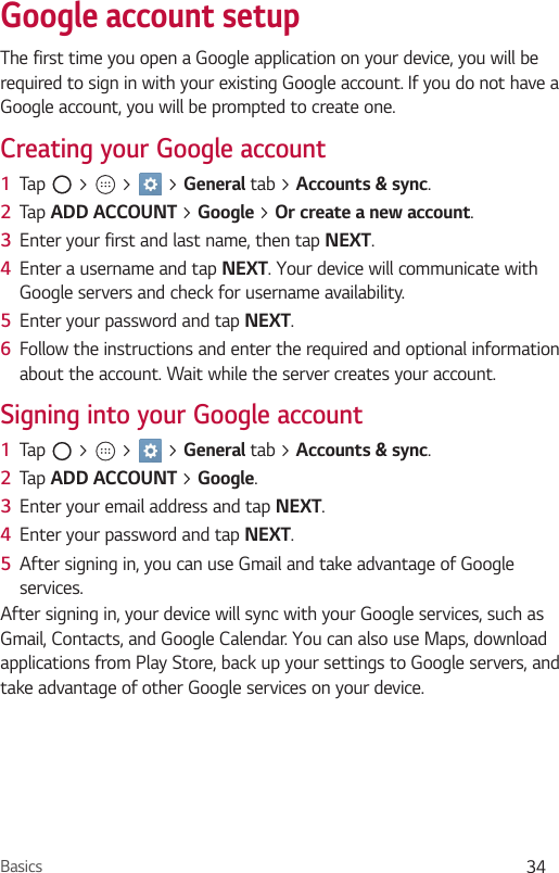 Basics 34Google account setupThe first time you open a Google application on your device, you will be required to sign in with your existing Google account. If you do not have a Google account, you will be prompted to create one. Creating your Google account1  Tap   &gt;   &gt;   &gt; General tab &gt; Accounts &amp; sync. 2  Tap ADD ACCOUNT &gt; Google &gt; Or create a new account. 3  Enter your first and last name, then tap NEXT.4  Enter a username and tap NEXT. Your device will communicate with Google servers and check for username availability.5  Enter your password and tap NEXT.6  Follow the instructions and enter the required and optional information about the account. Wait while the server creates your account.Signing into your Google account1  Tap   &gt;   &gt;   &gt; General tab &gt; Accounts &amp; sync.2  Tap ADD ACCOUNT &gt; Google.3  Enter your email address and tap NEXT.4  Enter your password and tap NEXT.5  After signing in, you can use Gmail and take advantage of Google services. After signing in, your device will sync with your Google services, such as Gmail, Contacts, and Google Calendar. You can also use Maps, download applications from Play Store, back up your settings to Google servers, and take advantage of other Google services on your device.