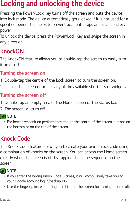 Basics 35Locking and unlocking the devicePressing the Power/Lock Key turns off the screen and puts the device into lock mode. The device automatically gets locked if it is not used for a specified period. This helps to prevent accidental taps and saves battery power. To unlock the device, press the Power/Lock Key and swipe the screen in any direction.KnockONThe KnockON feature allows you to double-tap the screen to easily turn it on or off.Turning the screen on1  Double-tap the centre of the Lock screen to turn the screen on.2  Unlock the screen or access any of the available shortcuts or widgets.Turning the screen off1  Double-tap an empty area of the Home screen or the status bar.2  The screen will turn off. NOTE•For better recognition performance, tap on the centre of the screen, but not on the bottom or on the top of the screen.Knock CodeThe Knock Code feature allows you to create your own unlock code using a combination of knocks on the screen. You can access the Home screen directly when the screen is off by tapping the same sequence on the screen. NOTE•If you enter the wrong Knock Code 5 times, it will compulsorily take you to your Google account log in/backup PIN.•Use the fingertip instead of finger nail to tap the screen for turning it on or off.