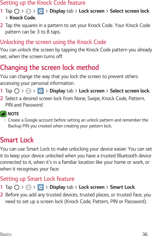 Basics 36Setting up the Knock Code feature1  Tap   &gt;   &gt;   &gt; Display tab &gt; Lock screen &gt; Select screen lock &gt; Knock Code.2  Tap the squares in a pattern to set your Knock Code. Your Knock Code pattern can be 3 to 8 taps.Unlocking the screen using the Knock CodeYou can unlock the screen by tapping the Knock Code pattern you already set, when the screen turns off.Changing the screen lock methodYou can change the way that you lock the screen to prevent others accessing your personal information.1  Tap   &gt;   &gt;   &gt; Display tab &gt; Lock screen &gt; Select screen lock. 2  Select a desired screen lock from None, Swipe, Knock Code, Pattern, PIN and Password. NOTE•Create a Google account before setting an unlock pattern and remember the Backup PIN you created when creating your pattern lock.Smart LockYou can use Smart Lock to make unlocking your device easier. You can set it to keep your device unlocked when you have a trusted Bluetooth device connected to it, when it&apos;s in a familiar location like your home or work, or when it recognises your face.Setting up Smart Lock feature1  Tap   &gt;   &gt;   &gt; Display tab &gt; Lock screen &gt; Smart Lock.2  Before you add any trusted devices, trusted places, or trusted face, you need to set up a screen lock (Knock Code, Pattern, PIN or Password).