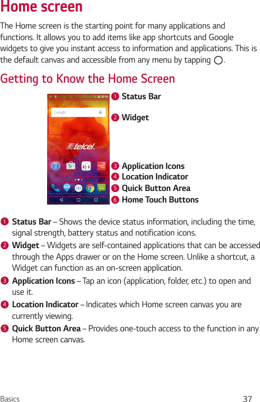 Basics 37Home screenThe Home screen is the starting point for many applications and functions. It allows you to add items like app shortcuts and Google widgets to give you instant access to information and applications. This is the default canvas and accessible from any menu by tapping  .Getting to Know the Home ScreenStatus BarApplication IconsWidgetLocation IndicatorQuick Button AreaHome Touch Buttons1234561Status Bar – Shows the device status information, including the time, signal strength, battery status and notification icons.2Widget – Widgets are self-contained applications that can be accessed through the Apps drawer or on the Home screen. Unlike a shortcut, a Widget can function as an on-screen application.3Application Icons – Tap an icon (application, folder, etc.) to open and use it.4Location Indicator – Indicates which Home screen canvas you are currently viewing.5Quick Button Area – Provides one-touch access to the function in any Home screen canvas.