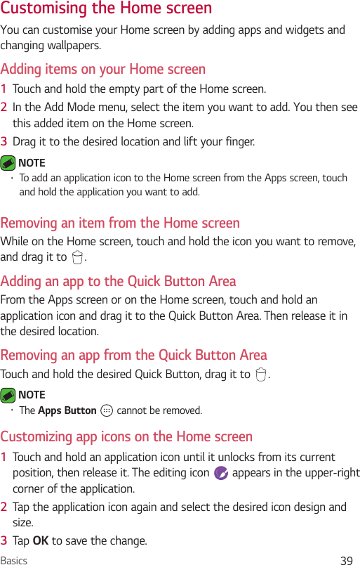 Basics 39Customising the Home screenYou can customise your Home screen by adding apps and widgets and changing wallpapers. Adding items on your Home screen1  Touch and hold the empty part of the Home screen. 2  In the Add Mode menu, select the item you want to add. You then see this added item on the Home screen.3  Drag it to the desired location and lift your finger. NOTE•To add an application icon to the Home screen from the Apps screen, touch and hold the application you want to add.Removing an item from the Home screenWhile on the Home screen, touch and hold the icon you want to remove, and drag it to  .Adding an app to the Quick Button AreaFrom the Apps screen or on the Home screen, touch and hold an application icon and drag it to the Quick Button Area. Then release it in the desired location.Removing an app from the Quick Button AreaTouch and hold the desired Quick Button, drag it to  . NOTE•The Apps Button   cannot be removed.Customizing app icons on the Home screen1  Touch and hold an application icon until it unlocks from its current position, then release it. The editing icon   appears in the upper-right corner of the application.2  Tap the application icon again and select the desired icon design and size. 3  Tap OK to save the change.
