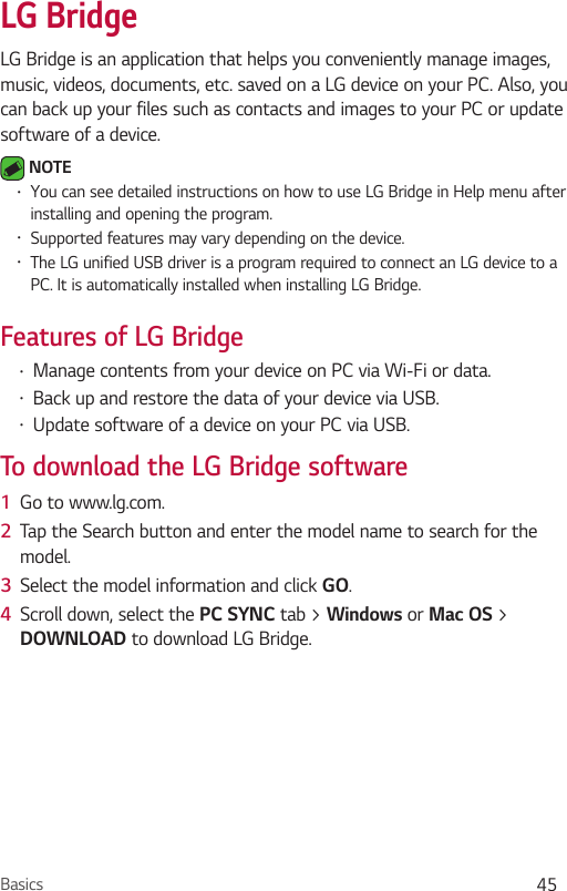 Basics 45LG BridgeLG Bridge is an application that helps you conveniently manage images, music, videos, documents, etc. saved on a LG device on your PC. Also, you can back up your files such as contacts and images to your PC or update software of a device. NOTE•You can see detailed instructions on how to use LG Bridge in Help menu after installing and opening the program. •Supported features may vary depending on the device. •The LG unified USB driver is a program required to connect an LG device to a PC. It is automatically installed when installing LG Bridge.Features of LG Bridge •Manage contents from your device on PC via Wi-Fi or data.•Back up and restore the data of your device via USB.•Update software of a device on your PC via USB. To download the LG Bridge software1  Go to www.lg.com.2  Tap the Search button and enter the model name to search for the model.3  Select the model information and click GO.4  Scroll down, select the PC SYNC tab &gt; Windows or Mac OS &gt; DOWNLOAD to download LG Bridge.
