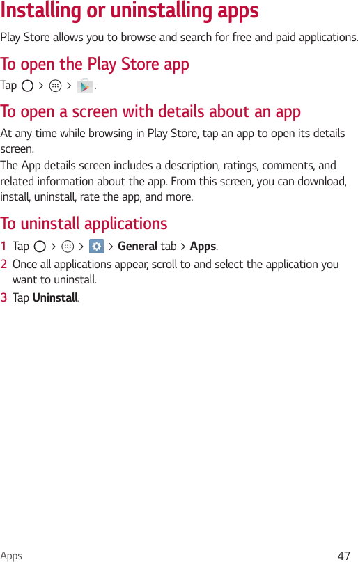 Apps 47Installing or uninstalling appsPlay Store allows you to browse and search for free and paid applications.To open the Play Store appTap   &gt;   &gt;  .To open a screen with details about an appAt any time while browsing in Play Store, tap an app to open its details screen.The App details screen includes a description, ratings, comments, and related information about the app. From this screen, you can download, install, uninstall, rate the app, and more.To uninstall applications1  Tap   &gt;   &gt;   &gt; General tab &gt; Apps.2  Once all applications appear, scroll to and select the application you want to uninstall.3  Tap Uninstall.