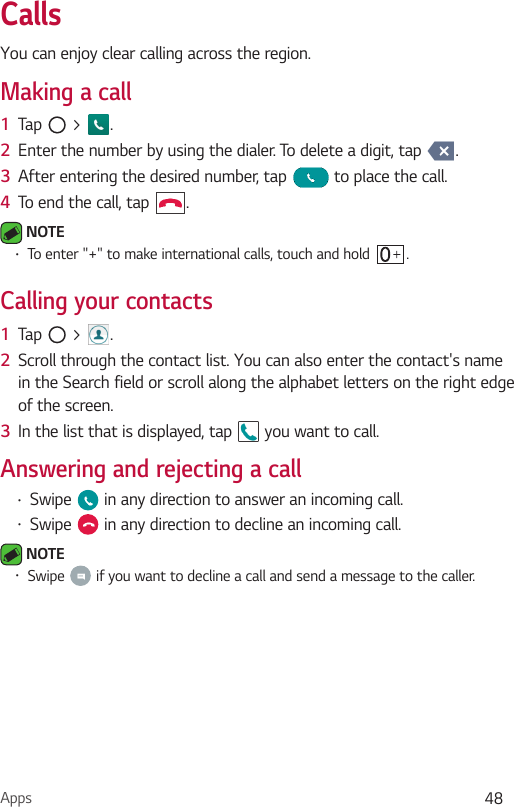 Apps 48CallsYou can enjoy clear calling across the region.Making a call1  Tap   &gt;  .2  Enter the number by using the dialer. To delete a digit, tap  .3  After entering the desired number, tap   to place the call.4  To end the call, tap  . NOTE•To enter &quot;+&quot; to make international calls, touch and hold  .Calling your contacts1  Tap   &gt;  .2  Scroll through the contact list. You can also enter the contact&apos;s name in the Search field or scroll along the alphabet letters on the right edge of the screen.3  In the list that is displayed, tap   you want to call.Answering and rejecting a call•Swipe   in any direction to answer an incoming call.•Swipe   in any direction to decline an incoming call. NOTE•Swipe   if you want to decline a call and send a message to the caller.